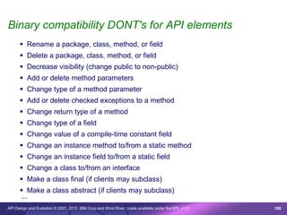 Binary compatibility DONT's for API elements
       Rename a package, class, method, or field
       Delete a package, class, method, or field
       Decrease visibility (change public to non-public)
       Add or delete method parameters
       Change type of a method parameter
       Add or delete checked exceptions to a method
       Change return type of a method
       Change type of a field
       Change value of a compile-time constant field
       Change an instance method to/from a static method
       Change an instance field to/from a static field
       Change a class to/from an interface
       Make a class final (if clients may subclass)
       Make a class abstract (if clients may subclass)
      ...
API Design and Evolution © 2007, 2010 IBM Corp and Wind River; made available under the EPL v1.0   100
 
