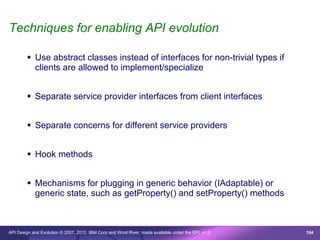 Techniques for enabling API evolution

         Use abstract classes instead of interfaces for non-trivial types if
          clients are allowed to implement/specialize


         Separate service provider interfaces from client interfaces


         Separate concerns for different service providers


         Hook methods


         Mechanisms for plugging in generic behavior (IAdaptable) or
          generic state, such as getProperty() and setProperty() methods



API Design and Evolution © 2007, 2010 IBM Corp and Wind River; made available under the EPL v1.0   104
 