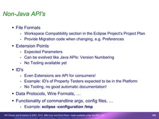 Non-Java API's

        File Formats
               - Workspace Compatibility section in the Eclipse Project's Project Plan
               - Provide Migration code when changing, e.g. Preferences
        Extension Points
               - Expected Parameters
               - Can be evolved like Java APIs: Version Numbering
               - No Tooling available yet
        ID's
               - Even Extensions are API for consumers!
               - Example: ID's of Property Testers expected to be in the Platform
               - No Tooling, no good automatic documentation!
        Data Protocols, Wire Formats, …
        Functionality of commandline args, config files, …
               - Example: eclipse -configuration /tmp

API Design and Evolution © 2007, 2010 IBM Corp and Wind River; made available under the EPL v1.0   105
 