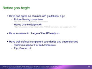 Before you begin

        Have and agree on common API guidelines, e.g.:
               - Eclipse Naming conventions
                   http://wiki.eclipse.org/Naming_Conventions
               - How to Use the Eclipse API
                   http://www.eclipse.org/articles/Article-API%20use/eclipse-api-usage-rules.html


        Have someone in charge of the API early on


        Have well-defined component boundaries and dependencies
               - There's no good API for bad Architecture
               - E.g., Core vs. UI




API Design and Evolution © 2007, 2010 IBM Corp and Wind River; made available under the EPL v1.0    109
 