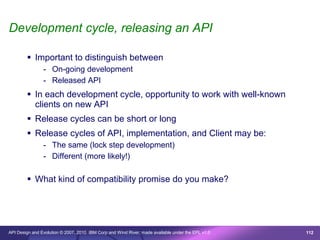 Development cycle, releasing an API

         Important to distinguish between
                - On-going development
                - Released API
         In each development cycle, opportunity to work with well-known
          clients on new API
         Release cycles can be short or long
         Release cycles of API, implementation, and Client may be:
                - The same (lock step development)
                - Different (more likely!)

         What kind of compatibility promise do you make?




API Design and Evolution © 2007, 2010 IBM Corp and Wind River; made available under the EPL v1.0   112
 