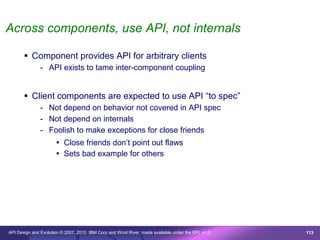 Across components, use API, not internals

        Component provides API for arbitrary clients
               - API exists to tame inter-component coupling


        Client components are expected to use API “to spec”
               - Not depend on behavior not covered in API spec
               - Not depend on internals
               - Foolish to make exceptions for close friends
                       Close friends don’t point out flaws
                       Sets bad example for others




API Design and Evolution © 2007, 2010 IBM Corp and Wind River; made available under the EPL v1.0   113
 