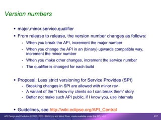 Version numbers

         major.minor.service.qualifier
         From release to release, the version number changes as follows:
                - When you break the API, increment the major number
                - When you change the API in an (binary) upwards compatible way,
                  increment the minor number
                - When you make other changes, increment the service number
                - The qualifier is changed for each build


         Proposal: Less strict versioning for Service Provides (SPI)
                - Breaking changes in SPI are allowed with minor rev
                - A variant of the “I know my clients so I can break them” story
                - Better not make such API public, if I know you, use internals


         Guidelines, see http://wiki.eclipse.org/API_Central
API Design and Evolution © 2007, 2010 IBM Corp and Wind River; made available under the EPL v1.0   117
 