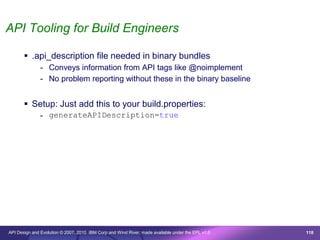 API Tooling for Build Engineers

        .api_description file needed in binary bundles
               - Conveys information from API tags like @noimplement
               - No problem reporting without these in the binary baseline


        Setup: Just add this to your build.properties:
               - generateAPIDescription=true




API Design and Evolution © 2007, 2010 IBM Corp and Wind River; made available under the EPL v1.0   118
 