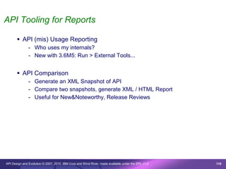 API Tooling for Reports

        API (mis) Usage Reporting
               - Who uses my internals?
               - New with 3.6M5: Run > External Tools...


        API Comparison
               - Generate an XML Snapshot of API
               - Compare two snapshots, generate XML / HTML Report
               - Useful for New&Noteworthy, Release Reviews




API Design and Evolution © 2007, 2010 IBM Corp and Wind River; made available under the EPL v1.0   119
 