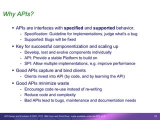 Why APIs?

        APIs are interfaces with specified and supported behavior.
               - Specification: Guideline for implementations, judge what's a bug
               - Supported: Bugs will be fixed
        Key for successful componentization and scaling up
               - Develop, test and evolve components individually
               - API: Provide a stable Platform to build on
               - SPI: Allow multiple implementations, e.g. improve performance
        Good APIs capture and bind clients
               - Clients invest into API (by code, and by learning the API)
        Good APIs minimize waste
               - Encourage code re-use instead of re-writing
               - Reduce code and complexity
               - Bad APIs lead to bugs, maintenance and documentation needs


API Design and Evolution © 2007, 2010 IBM Corp and Wind River; made available under the EPL v1.0   12
 