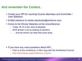And remember the Contest...

        Create your API for counting Course attendees and Committer /
         User Statistics
        E-Mail solutions to martin.oberhuber@windriver.com
        Come to the Winner Selection at the Unconference
               - Today 19:15 in this room (Lafayette)
               - We'll all learn a lot by looking at solutions
               - … and the winner can take their prize away




        If you have any more questions about API...
               - Find us at the conference, or file a bug with the Architecture Council
               - http://wiki.eclipse.org/Architecture_Council

API Design and Evolution © 2007, 2010 IBM Corp and Wind River; made available under the EPL v1.0   122
 