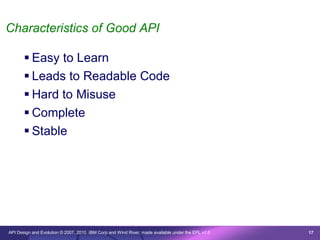 Characteristics of Good API

        Easy to Learn
        Leads to Readable Code
        Hard to Misuse
        Complete
        Stable




API Design and Evolution © 2007, 2010 IBM Corp and Wind River; made available under the EPL v1.0   17
 