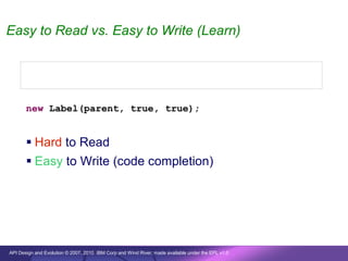 Easy to Read vs. Easy to Write (Learn)


       new Label(parent, SWT.SEPARATOR | SWT.HORIZONTAL);


       new Label(parent, true, true);


        Hard to Read
        Easy to Write (code completion)




API Design and Evolution © 2007, 2010 IBM Corp and Wind River; made available under the EPL v1.0
 