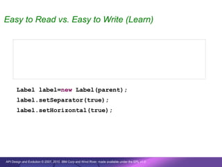 Easy to Read vs. Easy to Write (Learn)


       new Label(parent, SWT.SEPARATOR | SWT.HORIZONTAL);


       new Label(parent, true, true);


       Label label=new Label(parent);
       label.setSeparator(true);
       label.setHorizontal(true);




API Design and Evolution © 2007, 2010 IBM Corp and Wind River; made available under the EPL v1.0
 