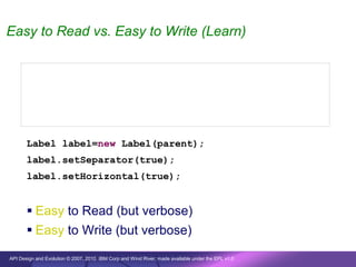 Easy to Read vs. Easy to Write (Learn)


       new Label(parent, SWT.SEPARATOR | SWT.HORIZONTAL);


       new Label(parent, true, true);


       Label label=new Label(parent);
       label.setSeparator(true);
       label.setHorizontal(true);


        Easy to Read (but verbose)
        Easy to Write (but verbose)

API Design and Evolution © 2007, 2010 IBM Corp and Wind River; made available under the EPL v1.0
 