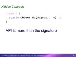 Hidden Contracts

       class U {
         static Object do(Object... o) {}
       }


       API is more than the signature




API Design and Evolution © 2007, 2010 IBM Corp and Wind River; made available under the EPL v1.0   32
 