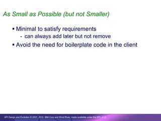 As Small as Possible (but not Smaller)

        Minimal to satisfy requirements
               - can always add later but not remove
        Avoid the need for boilerplate code in the client




API Design and Evolution © 2007, 2010 IBM Corp and Wind River; made available under the EPL v1.0
 