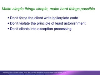 Make simple things simple, make hard things possible

        Don't force the client write boilerplate code
        Don't violate the principle of least astonishment
        Don't clients into exception processing




API Design and Evolution © 2007, 2010 IBM Corp and Wind River; made available under the EPL v1.0
 