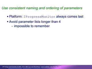 Use consistent naming and ordering of parameters

        Platform: IProgressMonitor always comes last
        Avoid parameter lists longer than 4
          - impossible to remember




API Design and Evolution © 2007, 2010 IBM Corp and Wind River; made available under the EPL v1.0
 
