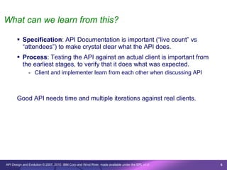 What can we learn from this?

        Specification: API Documentation is important (“live count” vs
         “attendees”) to make crystal clear what the API does.
        Process: Testing the API against an actual client is important from
         the earliest stages, to verify that it does what was expected.
               - Client and implementer learn from each other when discussing API



       Good API needs time and multiple iterations against real clients.




API Design and Evolution © 2007, 2010 IBM Corp and Wind River; made available under the EPL v1.0   6
 