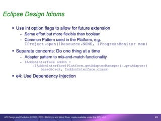Eclipse Design Idioms

        Use int option flags to allow for future extension
               - Same effort but more flexible than boolean
               - Common Pattern used in the Platform, e.g.
                 IProject.open(IResource.NONE, IProgressMonitor mon)
        Separate concerns: Do one thing at a time
               - Adapter pattern to mix-and-match functionality
               - IAddonInterface addon =
                     (IAddonInterface)Platform.getAdapterManager().getAdapter(
                         baseObject, IaddonInterface.class)

        e4: Use Dependency Injection




API Design and Evolution © 2007, 2010 IBM Corp and Wind River; made available under the EPL v1.0   63
 