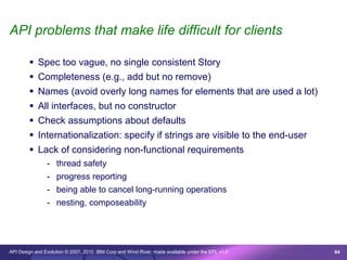API problems that make life difficult for clients

         Spec too vague, no single consistent Story
         Completeness (e.g., add but no remove)
         Names (avoid overly long names for elements that are used a lot)
         All interfaces, but no constructor
         Check assumptions about defaults
         Internationalization: specify if strings are visible to the end-user
         Lack of considering non-functional requirements
                - thread safety
                - progress reporting
                - being able to cancel long-running operations
                - nesting, composeability




API Design and Evolution © 2007, 2010 IBM Corp and Wind River; made available under the EPL v1.0   64
 