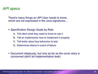 API specs

        There's many things an API User needs to know,
        which are not expressed in the Java signatures...


         Specification Design Goals by Role
                A. Tell client what they need to know to use it
                B. Tell an implementor how to implement it properly
                C. Tell tester about key behaviors to test
                D. Determines blame in event of failure


        ➔   Document religiously, but only as far as the cover story is
            concerned (don't let implementation leak)




API Design and Evolution © 2007, 2010 IBM Corp and Wind River; made available under the EPL v1.0   66
 