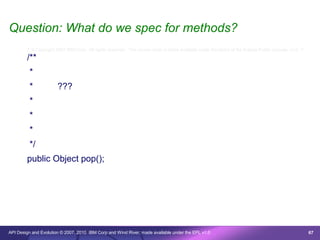 Question: What do we spec for methods?
        /* © Copyright 2007 IBM Corp. All rights reserved. This source code is made available under the terms of the Eclipse Public License, v1.0. */

        /**
         *
         *             ???
         *
         *
         *
         */
        public Object pop();




API Design and Evolution © 2007, 2010 IBM Corp and Wind River; made available under the EPL v1.0                                                        67
 