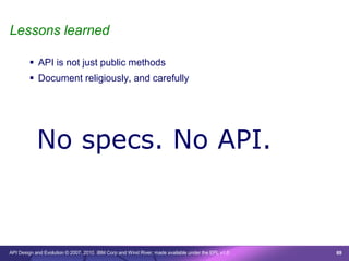 Lessons learned

         API is not just public methods
         Document religiously, and carefully




           No specs. No API.



API Design and Evolution © 2007, 2010 IBM Corp and Wind River; made available under the EPL v1.0   69
 