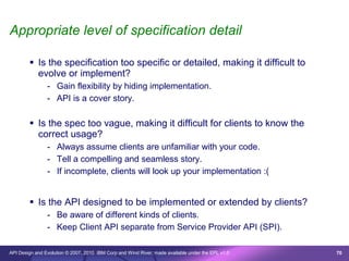Appropriate level of specification detail

         Is the specification too specific or detailed, making it difficult to
          evolve or implement?
                - Gain flexibility by hiding implementation.
                - API is a cover story.

         Is the spec too vague, making it difficult for clients to know the
          correct usage?
                - Always assume clients are unfamiliar with your code.
                - Tell a compelling and seamless story.
                - If incomplete, clients will look up your implementation :(


         Is the API designed to be implemented or extended by clients?
                - Be aware of different kinds of clients.
                - Keep Client API separate from Service Provider API (SPI).

API Design and Evolution © 2007, 2010 IBM Corp and Wind River; made available under the EPL v1.0   70
 