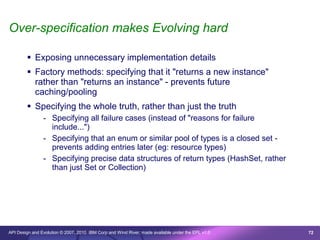 Over-specification makes Evolving hard

         Exposing unnecessary implementation details
         Factory methods: specifying that it "returns a new instance"
          rather than "returns an instance" - prevents future
          caching/pooling
         Specifying the whole truth, rather than just the truth
                - Specifying all failure cases (instead of "reasons for failure
                  include...")
                - Specifying that an enum or similar pool of types is a closed set -
                  prevents adding entries later (eg: resource types)
                - Specifying precise data structures of return types (HashSet, rather
                  than just Set or Collection)




API Design and Evolution © 2007, 2010 IBM Corp and Wind River; made available under the EPL v1.0   72
 