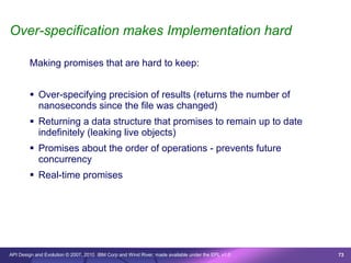 Over-specification makes Implementation hard

        Making promises that are hard to keep:


         Over-specifying precision of results (returns the number of
          nanoseconds since the file was changed)
         Returning a data structure that promises to remain up to date
          indefinitely (leaking live objects)
         Promises about the order of operations - prevents future
          concurrency
         Real-time promises




API Design and Evolution © 2007, 2010 IBM Corp and Wind River; made available under the EPL v1.0   73
 