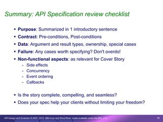 Summary: API Specification review checklist

         Purpose: Summarized in 1 introductory sentence
         Contract: Pre-conditions, Post-conditions
         Data: Argument and result types, ownership, special cases
         Failure: Any cases worth specifying? Don't overdo!
         Non-functional aspects: as relevant for Cover Story
                -   Side effects
                -   Concurrency
                -   Event ordering
                -   Callbacks


         Is the story complete, compelling, and seamless?
         Does your spec help your clients without limiting your freedom?


API Design and Evolution © 2007, 2010 IBM Corp and Wind River; made available under the EPL v1.0   77
 