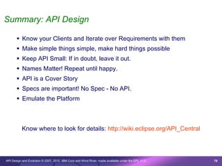 Summary: API Design

        Know your Clients and Iterate over Requirements with them
        Make simple things simple, make hard things possible
        Keep API Small: If in doubt, leave it out.
        Names Matter! Repeat until happy.
        API is a Cover Story
        Specs are important! No Spec - No API.
        Emulate the Platform



          Know where to look for details: http://wiki.eclipse.org/API_Central




API Design and Evolution © 2007, 2010 IBM Corp and Wind River; made available under the EPL v1.0   78
 