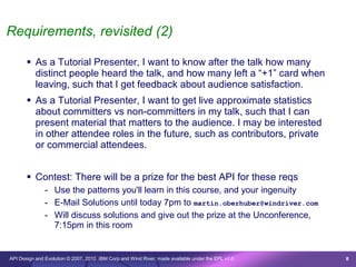 Requirements, revisited (2)

        As a Tutorial Presenter, I want to know after the talk how many
         distinct people heard the talk, and how many left a “+1” card when
         leaving, such that I get feedback about audience satisfaction.
        As a Tutorial Presenter, I want to get live approximate statistics
         about committers vs non-committers in my talk, such that I can
         present material that matters to the audience. I may be interested
         in other attendee roles in the future, such as contributors, private
         or commercial attendees.


        Contest: There will be a prize for the best API for these reqs
               - Use the patterns you'll learn in this course, and your ingenuity
               - E-Mail Solutions until today 7pm to martin.oberhuber@windriver.com
               - Will discuss solutions and give out the prize at the Unconference,
                 7:15pm in this room


API Design and Evolution © 2007, 2010 IBM Corp and Wind River; made available under the EPL v1.0   8
 