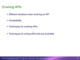 Evolving APIs

         Different situations when evolving an API

         Compatibility

         Techniques for evolving APIs


         Techniques for writing APIs that are evolvable




API Design and Evolution © 2007, 2010 IBM Corp and Wind River; made available under the EPL v1.0   80
 
