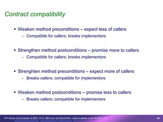 Contract compatibility

         Weaken method preconditions – expect less of callers
                - Compatible for callers; breaks implementors


         Strengthen method postconditions – promise more to callers
                - Compatible for callers; breaks implementors


         Strenghten method preconditions – expect more of callers
                - Breaks callers; compatible for implementors


         Weaken method postconditions – promise less to callers
                - Breaks callers; compatible for implementors



API Design and Evolution © 2007, 2010 IBM Corp and Wind River; made available under the EPL v1.0   84
 