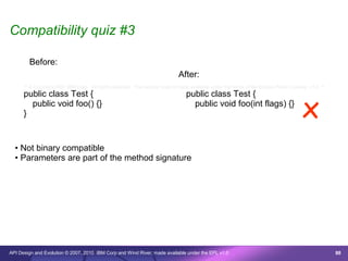 Compatibility quiz #3

        Before:
                                                                              After:
      /* © Copyright 2007 IBM Corp. All rights reserved. This source code is made available under the terms of the Eclipse Public License, v1.0. */




                                                                                                                                        x
      public class Test {                                                         public class Test {
        public void foo() {}                                                        public void foo(int flags) {}
      }


  • Not binary compatible
  • Parameters are part of the method signature




API Design and Evolution © 2007, 2010 IBM Corp and Wind River; made available under the EPL v1.0                                                      88
 