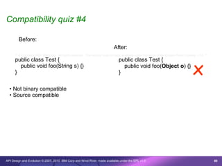 Compatibility quiz #4

        Before:
                                                                              After:
      /* © Copyright 2007 IBM Corp. All rights reserved. This source code is made available under the terms of the Eclipse Public License, v1.0. */




                                                                                                                                        x
      public class Test {                                                         public class Test {
        public void foo(String s) {}                                                public void foo(Object o) {}
      }                                                                           }


  • Not binary compatible
  • Source compatible




API Design and Evolution © 2007, 2010 IBM Corp and Wind River; made available under the EPL v1.0                                                      89
 