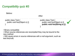 Compatibility quiz #5

        Before:
                                                                              After:
      /* © Copyright 2007 IBM Corp. All rights reserved. This source code is made available under the terms of the Eclipse Public License, v1.0. */
      public class Test {                                                         public class Test {

      }
        public void foo(Object o) {}

                                                                                  }
                                                                                    public void foo(Object o) {}
                                                                                    public void foo(String s) {}                           
  • Binary compatible
  • When source references are recompiled they may be bound to the
  new method
  • Will cause errors in source references with a null argument, such as
  test.foo(null)




API Design and Evolution © 2007, 2010 IBM Corp and Wind River; made available under the EPL v1.0                                                      90
 