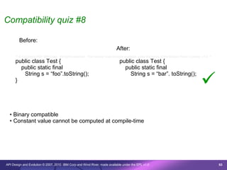 Compatibility quiz #8

        Before:
                                                                              After:
      /* © Copyright 2007 IBM Corp. All rights reserved. This source code is made available under the terms of the Eclipse Public License, v1.0. */
      public class Test {                                                       public class Test {
        public static final                                                       public static final

                                                                                                                                           
         String s = “foo”.toString();                                               String s = “bar”. toString();
      }




  • Binary compatible
  • Constant value cannot be computed at compile-time




API Design and Evolution © 2007, 2010 IBM Corp and Wind River; made available under the EPL v1.0                                                      93
 