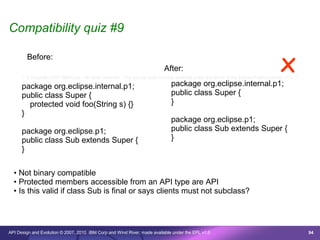 Compatibility quiz #9

        Before:
                                                                              After:                                                     x
      /* © Copyright 2007 IBM Corp. All rights reserved. This source code is made available under the terms of the Eclipse Public License, v1.0. */

      package org.eclipse.internal.p1;                                            package org.eclipse.internal.p1;
      public class Super {                                                        public class Super {
        protected void foo(String s) {}                                           }
      }
                                                                                  package org.eclipse.p1;
      package org.eclipse.p1;                                                     public class Sub extends Super {
      public class Sub extends Super {                                            }
      }

  • Not binary compatible
  • Protected members accessible from an API type are API
  • Is this valid if class Sub is final or says clients must not subclass?




API Design and Evolution © 2007, 2010 IBM Corp and Wind River; made available under the EPL v1.0                                                      94
 