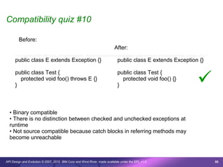 Compatibility quiz #10

        Before:
                                                                              After:
      /* © Copyright 2007 IBM Corp. All rights reserved. This source code is made available under the terms of the Eclipse Public License, v1.0. */
      public class E extends Exception {}                                       public class E extends Exception {}



                                                                                                                                           
      public class Test {                                                       public class Test {
        protected void foo() throws E {}                                          protected void foo() {}
      }                                                                         }



  • Binary compatible
  • There is no distinction between checked and unchecked exceptions at
  runtime
  • Not source compatible because catch blocks in referring methods may
  become unreachable



API Design and Evolution © 2007, 2010 IBM Corp and Wind River; made available under the EPL v1.0                                                      95
 