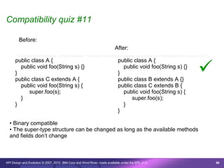 Compatibility quiz #11

        Before:
                                                                              After:
      /* © Copyright 2007 IBM Corp. All rights reserved. This source code is made available under the terms of the Eclipse Public License, v1.0. */
      public class A {                                                          public class A {

      }
        public void foo(String s) {}

      public class C extends A {
                                                                                }
                                                                                  public void foo(String s) {}

                                                                                public class B extends A {}
                                                                                                                                           
        public void foo(String s) {                                             public class C extends B {
            super.foo(s);                                                         public void foo(String s) {
        }                                                                             super.foo(s);
      }                                                                           }
                                                                                }

  • Binary compatible
  • The super-type structure can be changed as long as the available methods
  and fields don’t change



API Design and Evolution © 2007, 2010 IBM Corp and Wind River; made available under the EPL v1.0                                                      96
 