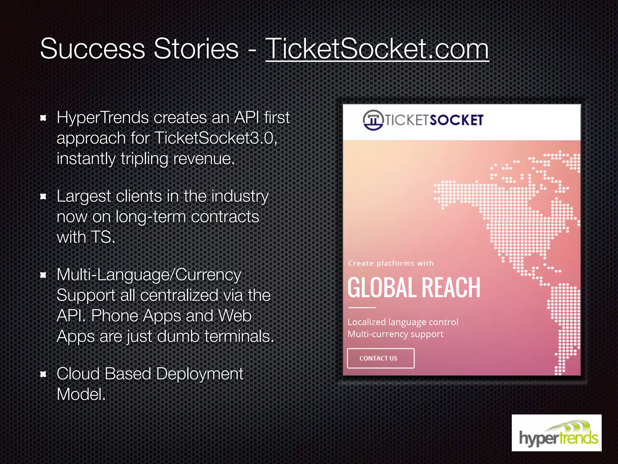 Success Stories - TicketSocket.com
HyperTrends creates an API ﬁrst
approach for TicketSocket3.0,
instantly tripling revenue.
Largest clients in the industry
now on long-term contracts
with TS.
Multi-Language/Currency
Support all centralized via the
API. Phone Apps and Web
Apps are just dumb terminals.
Cloud Based Deployment
Model.
 