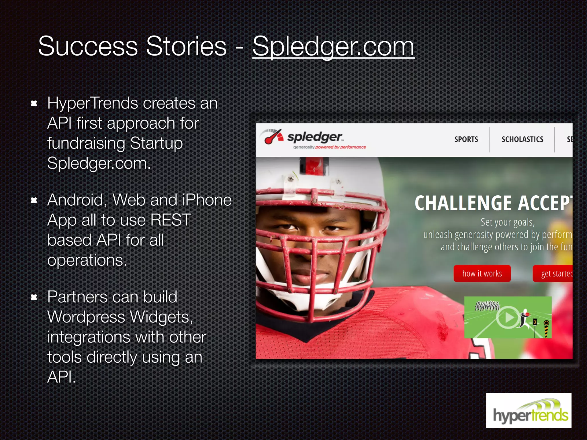Success Stories - Spledger.com
HyperTrends creates an
API ﬁrst approach for
fundraising Startup
Spledger.com.
Android, Web and iPhone
App all to use REST
based API for all
operations.
Partners can build
Wordpress Widgets,
integrations with other
tools directly using an
API.
 