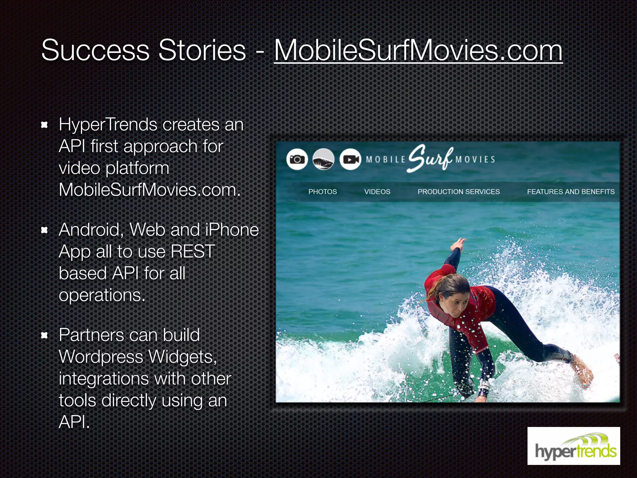 Success Stories - MobileSurfMovies.com
HyperTrends creates an
API ﬁrst approach for
video platform
MobileSurfMovies.com.
Android, Web and iPhone
App all to use REST
based API for all
operations.
Partners can build
Wordpress Widgets,
integrations with other
tools directly using an
API.
 
