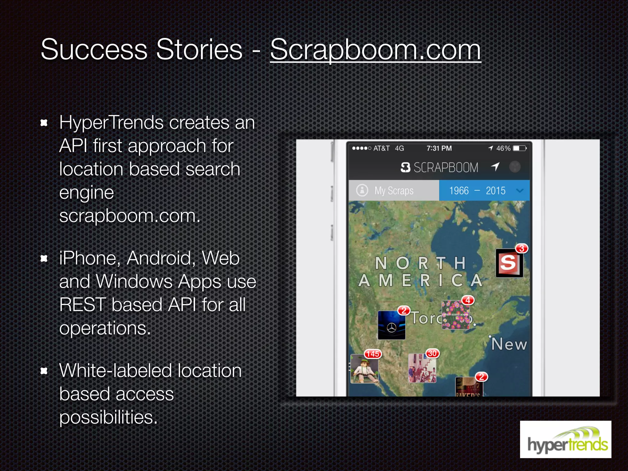 Success Stories - Scrapboom.com
HyperTrends creates an
API ﬁrst approach for
location based search
engine
scrapboom.com.
iPhone, Android, Web
and Windows Apps use
REST based API for all
operations.
White-labeled location
based access
possibilities.
 