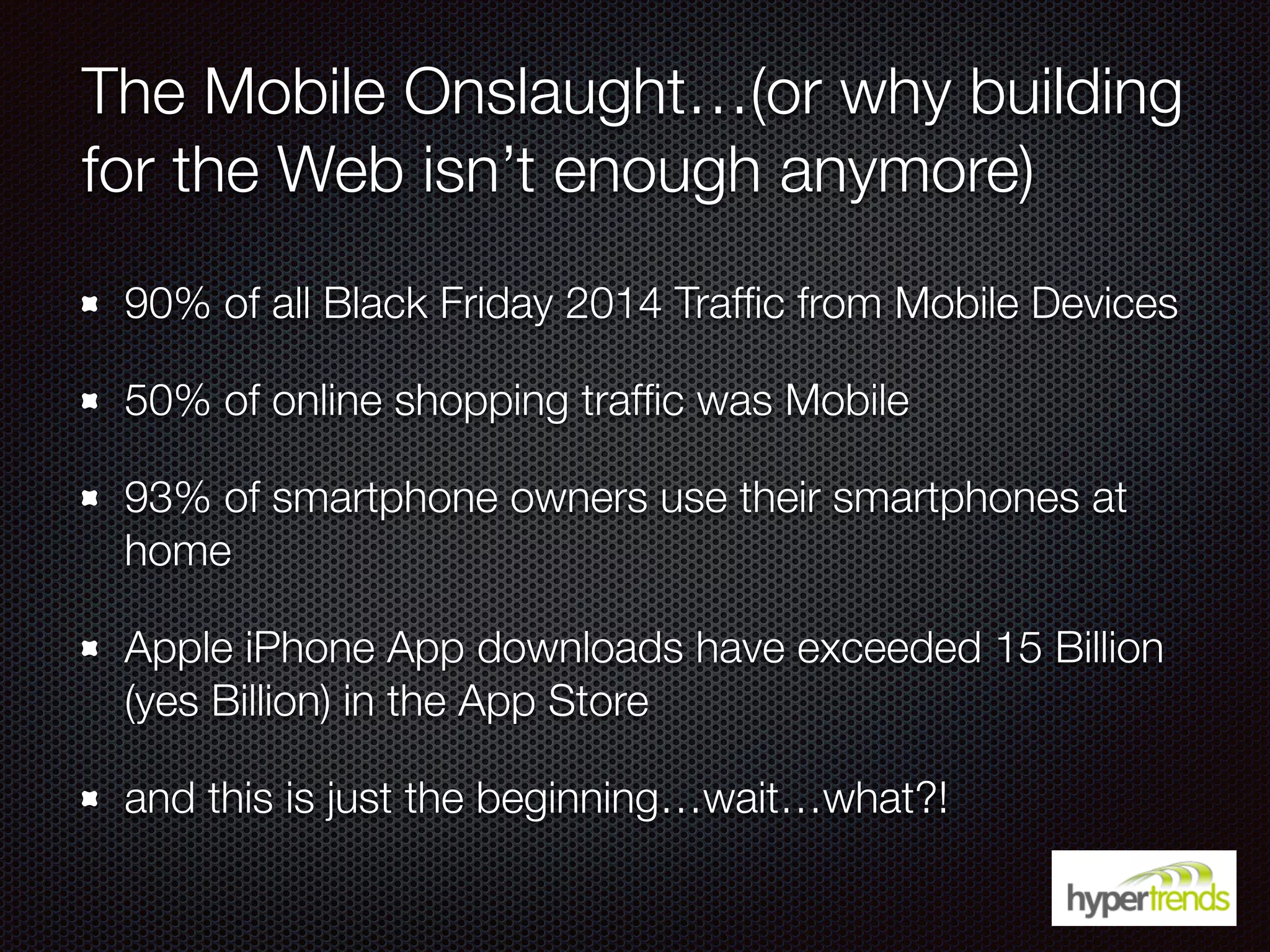 The Mobile Onslaught…(or why building
for the Web isn’t enough anymore)
90% of all Black Friday 2014 Trafﬁc from Mobile Devices
50% of online shopping trafﬁc was Mobile
93% of smartphone owners use their smartphones at
home
Apple iPhone App downloads have exceeded 15 Billion
(yes Billion) in the App Store
and this is just the beginning…wait…what?!
 