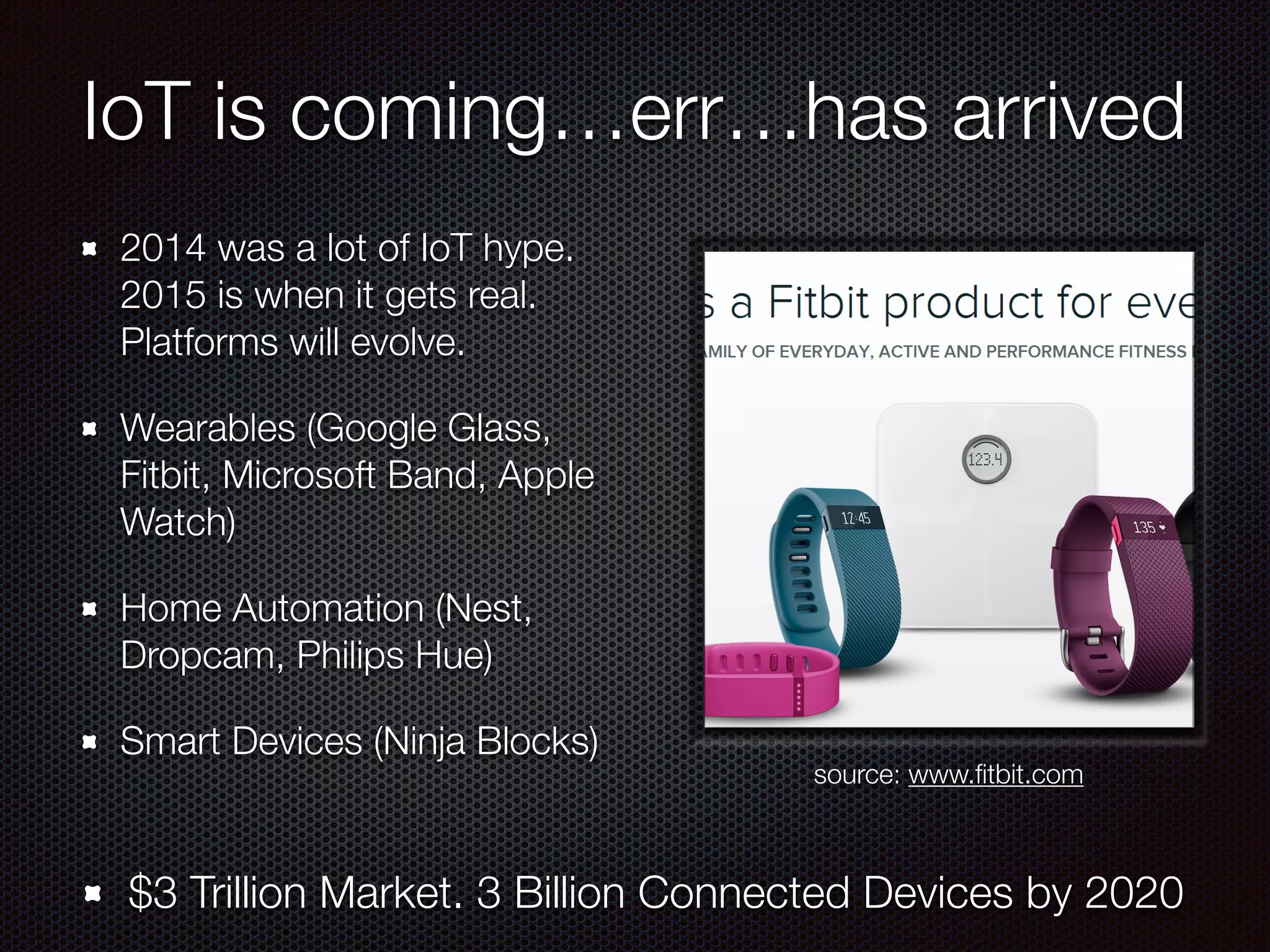 IoT is coming…err…has arrived
2014 was a lot of IoT hype.
2015 is when it gets real.
Platforms will evolve.
Wearables (Google Glass,
Fitbit, Microsoft Band, Apple
Watch)
Home Automation (Nest,
Dropcam, Philips Hue)
Smart Devices (Ninja Blocks)
$3 Trillion Market. 3 Billion Connected Devices by 2020
source: www.ﬁtbit.com
 