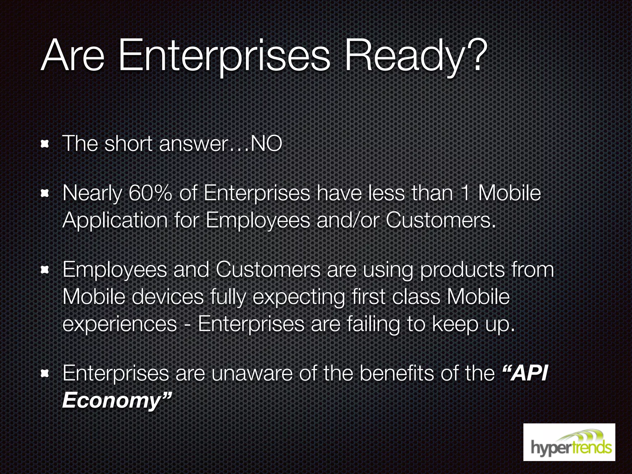 Are Enterprises Ready?
The short answer…NO
Nearly 60% of Enterprises have less than 1 Mobile
Application for Employees and/or Customers.
Employees and Customers are using products from
Mobile devices fully expecting ﬁrst class Mobile
experiences - Enterprises are failing to keep up.
Enterprises are unaware of the beneﬁts of the “API
Economy”
 