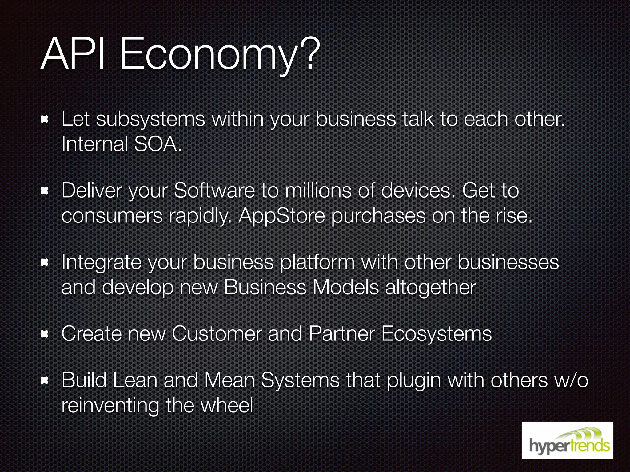 API Economy?
Let subsystems within your business talk to each other.
Internal SOA.
Deliver your Software to millions of devices. Get to
consumers rapidly. AppStore purchases on the rise.
Integrate your business platform with other businesses
and develop new Business Models altogether
Create new Customer and Partner Ecosystems
Build Lean and Mean Systems that plugin with others w/o
reinventing the wheel
 