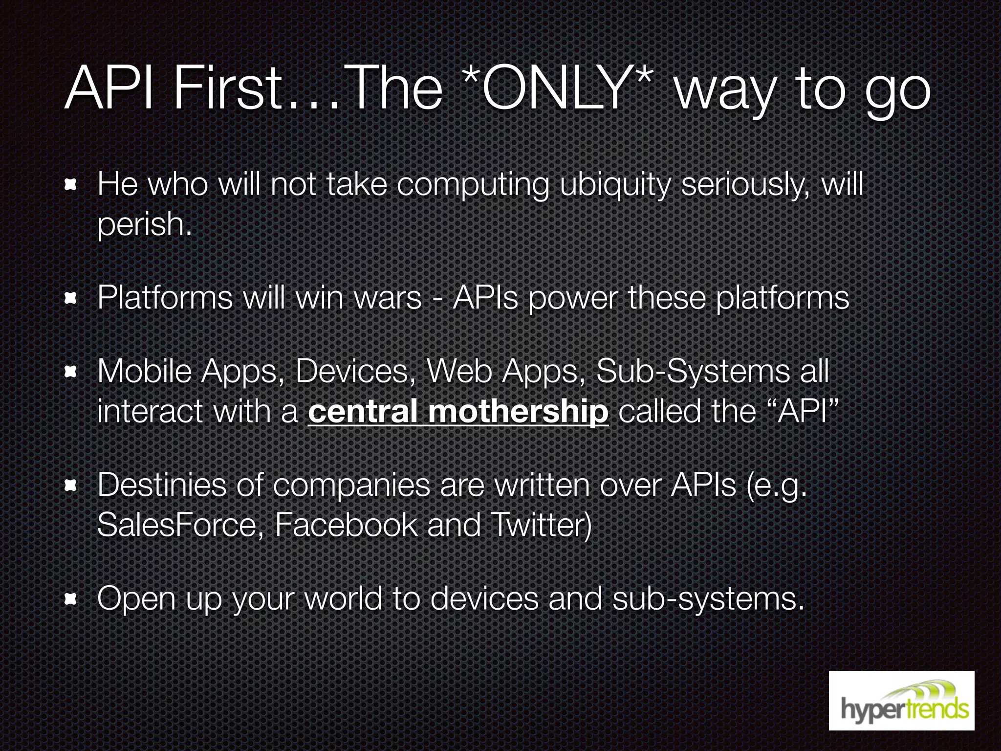 API First…The *ONLY* way to go
He who will not take computing ubiquity seriously, will
perish.
Platforms will win wars - APIs power these platforms
Mobile Apps, Devices, Web Apps, Sub-Systems all
interact with a central mothership called the “API”
Destinies of companies are written over APIs (e.g.
SalesForce, Facebook and Twitter)
Open up your world to devices and sub-systems.
 