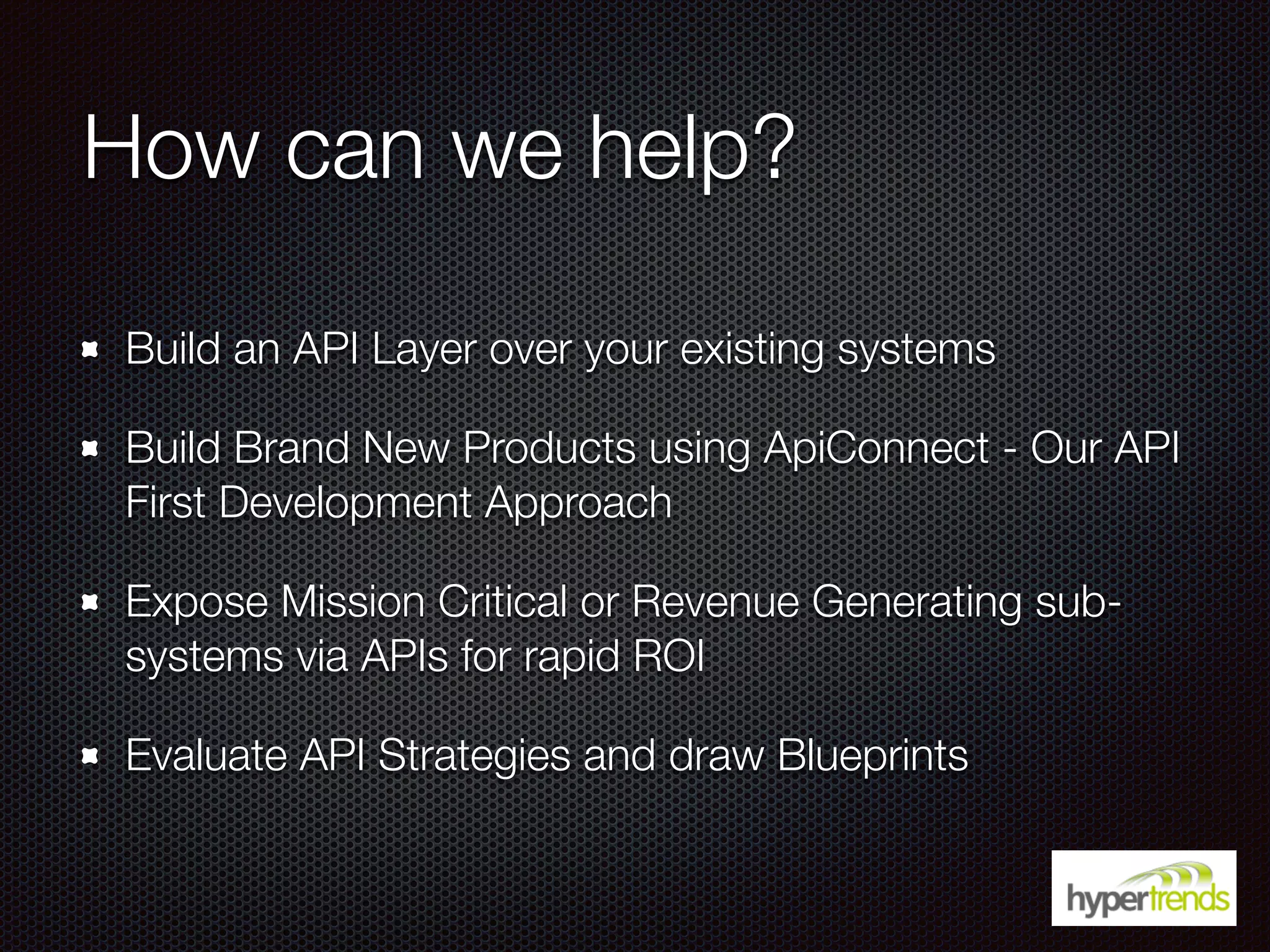 How can we help?
Build an API Layer over your existing systems
Build Brand New Products using ApiConnect - Our API
First Development Approach
Expose Mission Critical or Revenue Generating sub-
systems via APIs for rapid ROI
Evaluate API Strategies and draw Blueprints
 